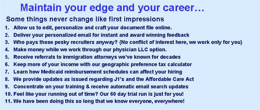 Text Box:        Maintain your edge and your career  Some things never change like first impressions  1.   Allow us to edit, personalize and craft your document file online.  2.   Deliver your personalized email for instant and award winning feedback  3.   Who pays those pesky recruiters anyway? {No conflict of interest here, we work only for you}  4.   Make money while we work through our physician LLC option.   5.   Receive referrals to immigration attorneys weve known for decades  6.   Keep more of your income with our geographic preference tax calculator  7.   Learn how Medicaid reimbursement schedules can affect your hiring   8.   We provide updates as issued regarding J1s and the Affordable Care Act   9.   Concentrate on your training & receive automatic email search updates   10. Feel like your running out of time? Our 60 day trial run is just for you!  11. We have been doing this so long that we know everyone, everywhere!   